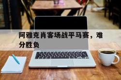 开云体育官网-包含阿雅克肖客场战平马赛，难分胜负的词条